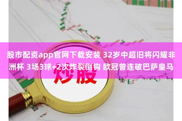 股市配资app官网下载安装 32岁中超旧将闪耀非洲杯 3场3球+2次炸裂倒钩 欧冠曾连破巴萨皇马