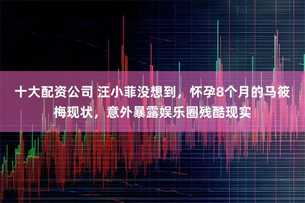 十大配资公司 汪小菲没想到，怀孕8个月的马筱梅现状，意外暴露娱乐圈残酷现实