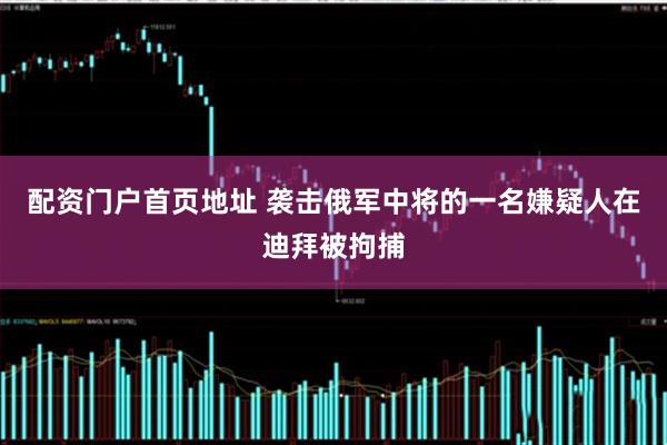 配资门户首页地址 袭击俄军中将的一名嫌疑人在迪拜被拘捕