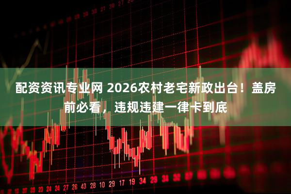 配资资讯专业网 2026农村老宅新政出台！盖房前必看，违规违建一律卡到底