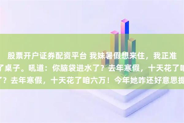 股票开户证券配资平台 我妹暑假想来住，我正准备答应，我老婆忽然拍了桌子。吼道：你脑袋进水了？去年寒假，十天花了咱六万！今年她咋还好意思提？