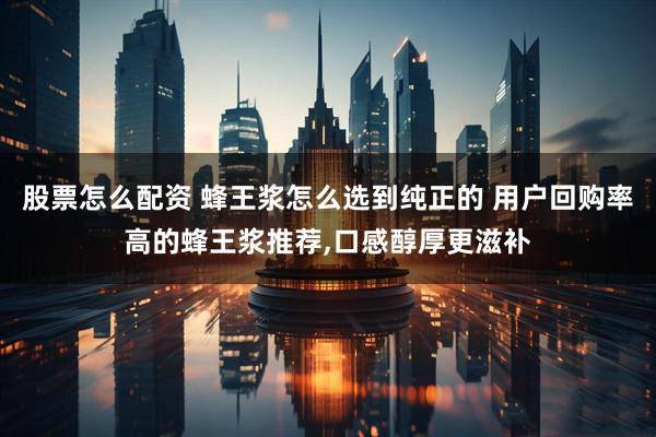 股票怎么配资 蜂王浆怎么选到纯正的 用户回购率高的蜂王浆推荐,口感醇厚更滋补