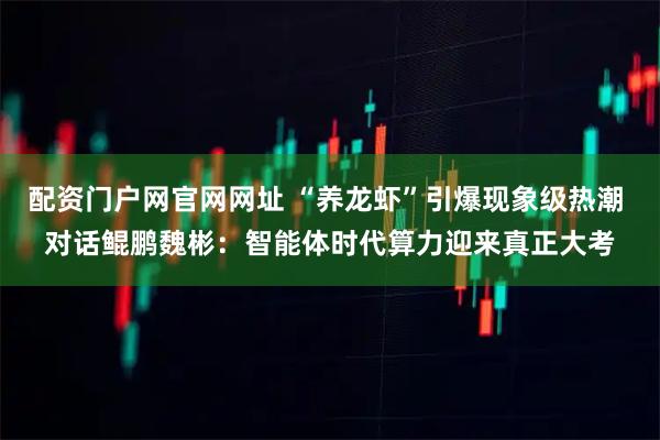 配资门户网官网网址 “养龙虾”引爆现象级热潮 对话鲲鹏魏彬:智能体时代算力迎来真正大考