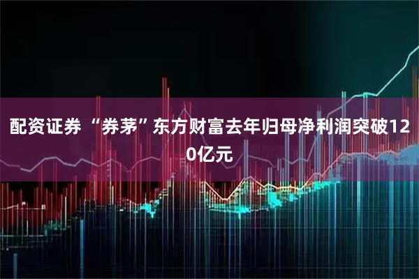配资证券 “券茅”东方财富去年归母净利润突破120亿元