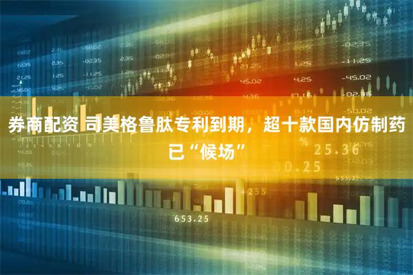 券商配资 司美格鲁肽专利到期,超十款国内仿制药已“候场”