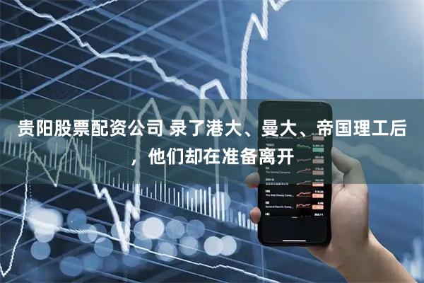 贵阳股票配资公司 录了港大、曼大、帝国理工后，他们却在准备离开