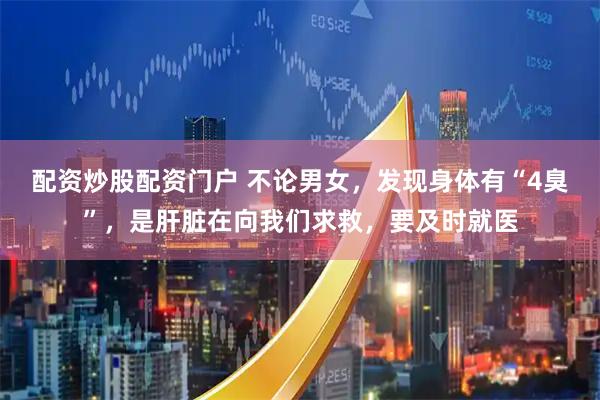 配资炒股配资门户 不论男女，发现身体有“4臭”，是肝脏在向我们求救，要及时就医
