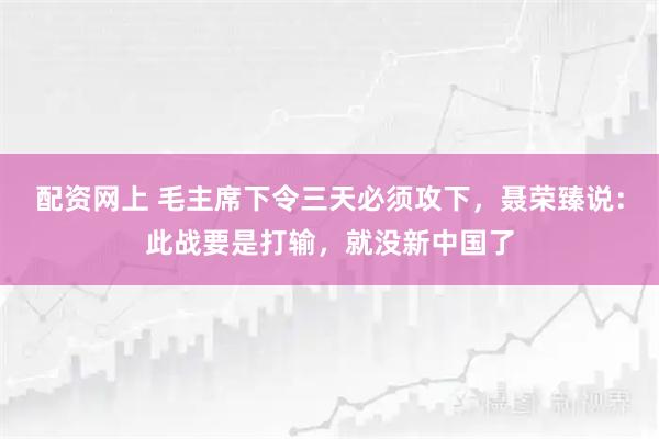 配资网上 毛主席下令三天必须攻下，聂荣臻说：此战要是打输，就没新中国了