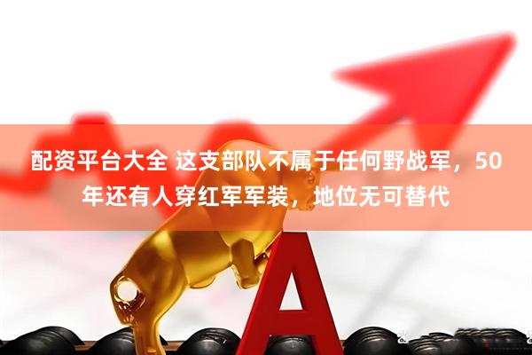 配资平台大全 这支部队不属于任何野战军，50年还有人穿红军军装，地位无可替代