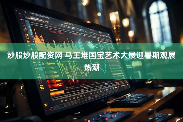 炒股炒股配资网 马王堆国宝艺术大展迎暑期观展热潮